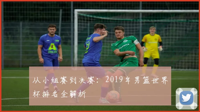 从小组赛到决赛：2019年男篮世界杯排名全解析