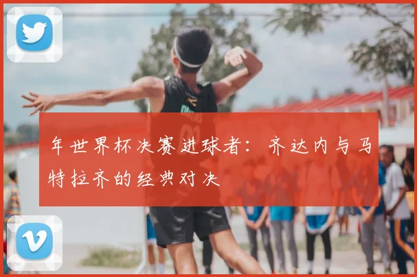 年世界杯决赛进球者：齐达内与马特拉齐的经典对决