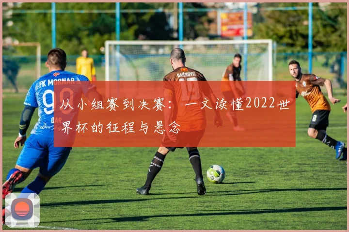 从小组赛到决赛：一文读懂2022世界杯的征程与悬念