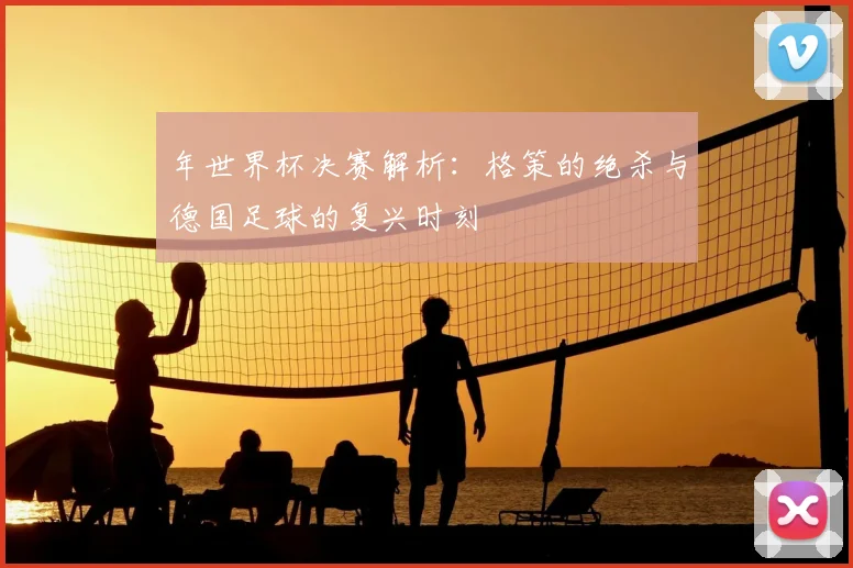 年世界杯决赛解析：格策的绝杀与德国足球的复兴时刻