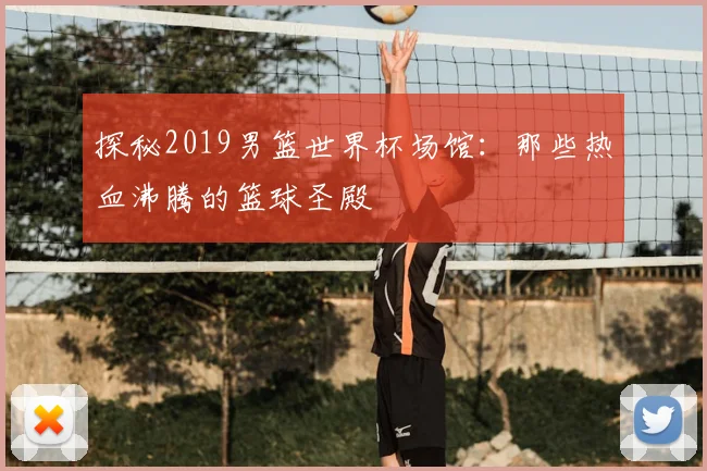 探秘2019男篮世界杯场馆：那些热血沸腾的篮球圣殿