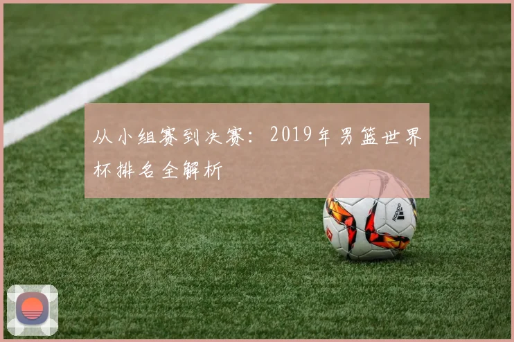 从小组赛到决赛：2019年男篮世界杯排名全解析
