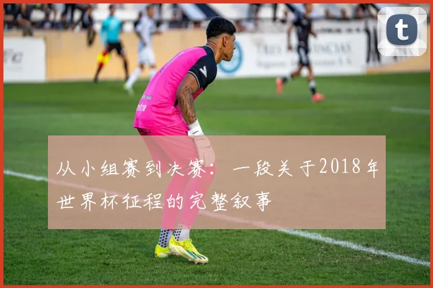 从小组赛到决赛：一段关于2018年世界杯征程的完整叙事