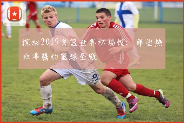 探秘2019男篮世界杯场馆：那些热血沸腾的篮球圣殿