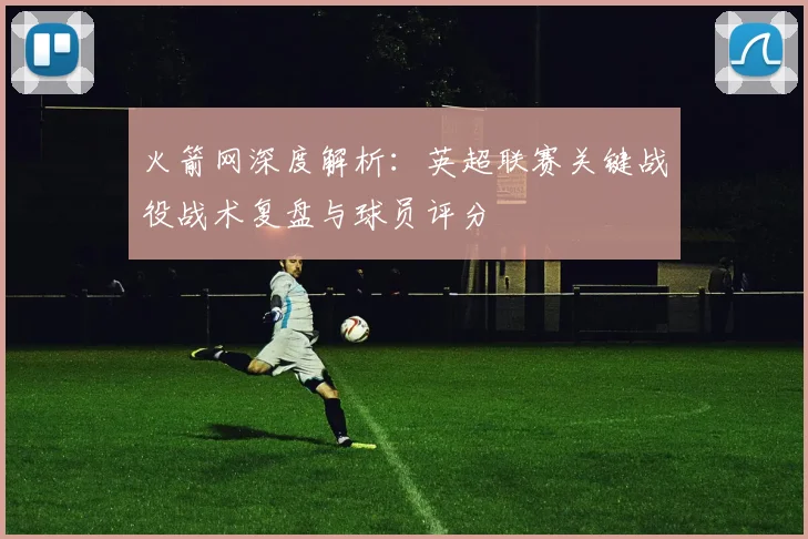 火箭网深度解析:英超联赛关键战役战术复盘与球员评分