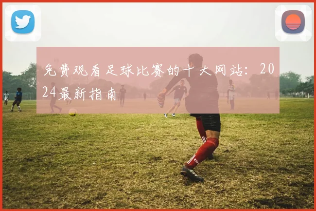 免费观看足球比赛的十大网站：2024最新指南