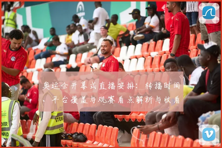 奥运会开幕式直播安排：转播时间、平台覆盖与观赛看点解析与收看提示