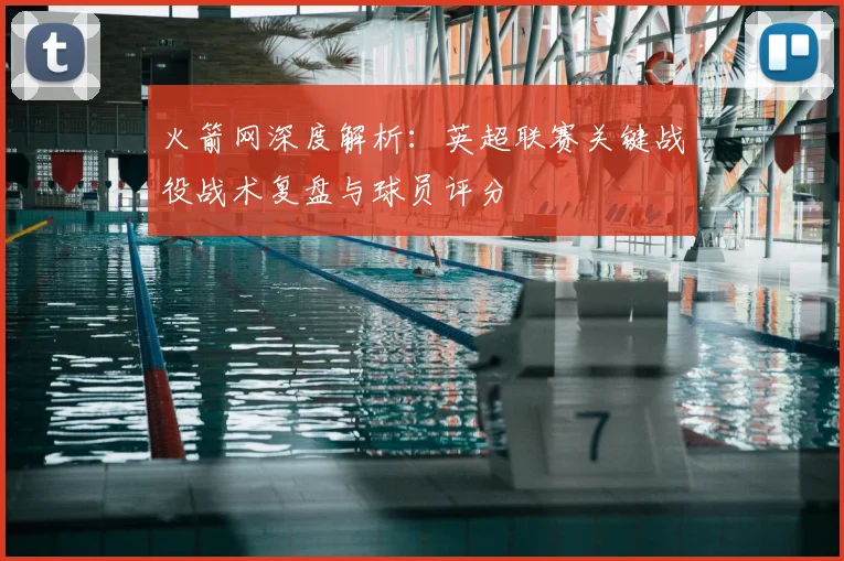 火箭网深度解析：英超联赛关键战役战术复盘与球员评分