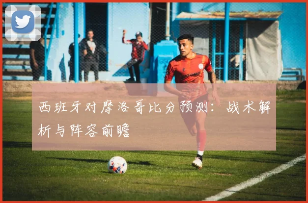西班牙对摩洛哥比分预测:战术解析与阵容前瞻