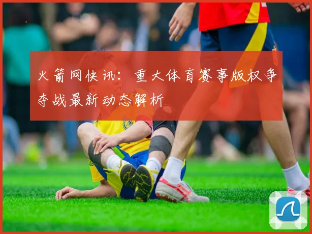火箭网快讯：重大体育赛事版权争夺战最新动态解析