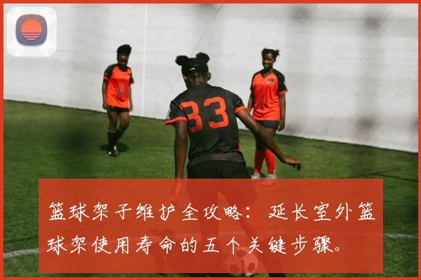 篮球架子维护全攻略：延长室外篮球架使用寿命的五个关键步骤。