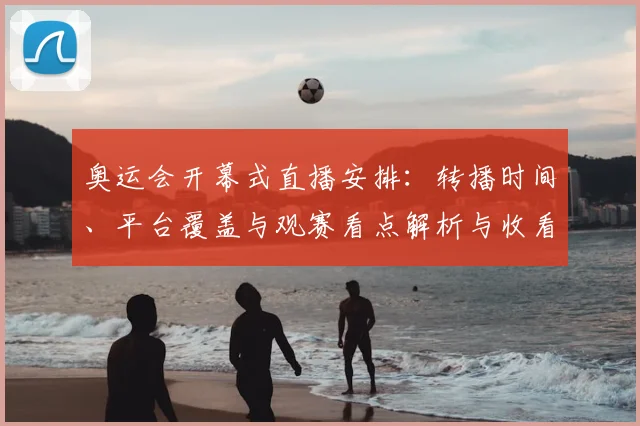 奥运会开幕式直播安排：转播时间、平台覆盖与观赛看点解析与收看提示