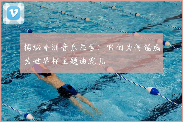 揭秘非洲音乐元素：它们为何能成为世界杯主题曲宠儿