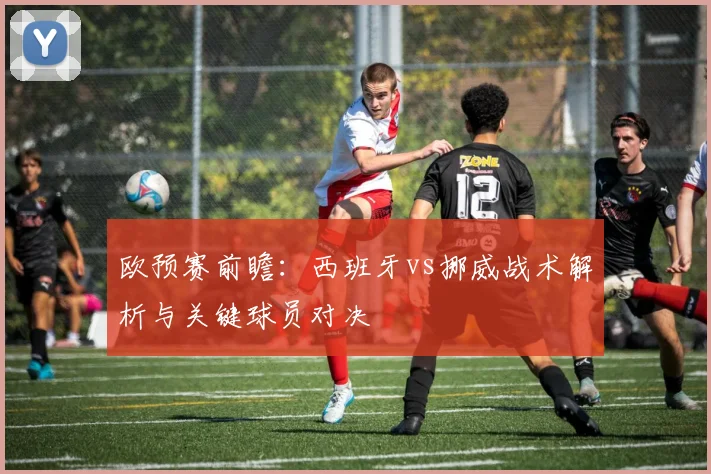 欧预赛前瞻：西班牙vs挪威战术解析与关键球员对决