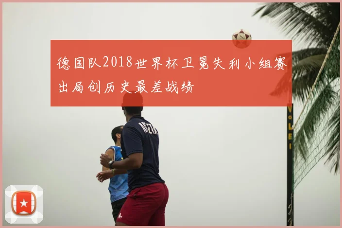德国队2018世界杯卫冕失利小组赛出局创历史最差战绩